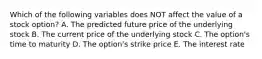 Which of the following variables does NOT affect the value of a stock option? A. The predicted future price of the underlying stock B. The current price of the underlying stock C. The option's time to maturity D. The option's strike price E. The interest rate