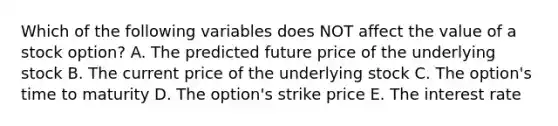 Which of the following variables does NOT affect the value of a stock option? A. The predicted future price of the underlying stock B. The current price of the underlying stock C. The option's time to maturity D. The option's strike price E. The interest rate