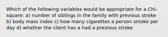 Which of the following variables would be appropriate for a Chi-square: a) number of siblings in the family with previous stroke b) body mass index c) how many cigarettes a person smoke per day d) whether the client has a had a previous stroke