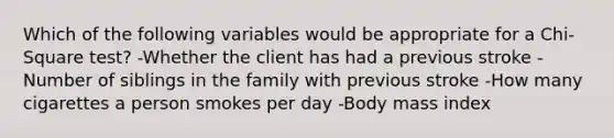 Which of the following variables would be appropriate for a Chi-Square test? -Whether the client has had a previous stroke -Number of siblings in the family with previous stroke -How many cigarettes a person smokes per day -Body mass index