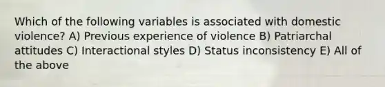 Which of the following variables is associated with domestic violence? A) Previous experience of violence B) Patriarchal attitudes C) Interactional styles D) Status inconsistency E) All of the above