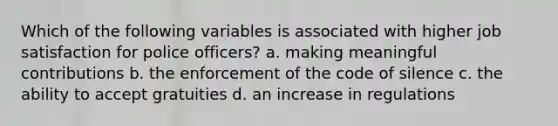 Which of the following variables is associated with higher job satisfaction for police officers? a. making meaningful contributions b. the enforcement of the code of silence c. the ability to accept gratuities d. an increase in regulations