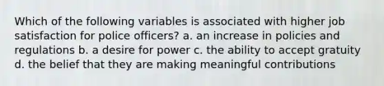 Which of the following variables is associated with higher job satisfaction for police officers? a. an increase in policies and regulations b. a desire for power c. the ability to accept gratuity d. the belief that they are making meaningful contributions