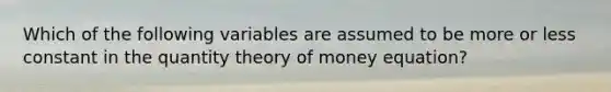 Which of the following variables are assumed to be more or less constant in the quantity theory of money equation?