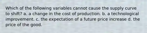 Which of the following variables cannot cause the supply curve to shift? a. a change in the cost of production. b. a technological improvement. c. the expectation of a future price increase d. the price of the good.