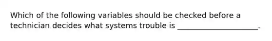 Which of the following variables should be checked before a technician decides what systems trouble is _____________________.