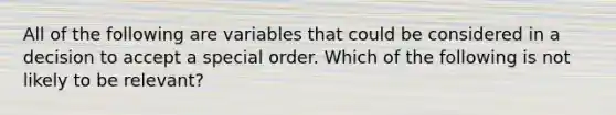 All of the following are variables that could be considered in a decision to accept a special order. Which of the following is not likely to be relevant?