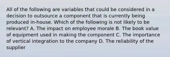 All of the following are variables that could be considered in a decision to outsource a component that is currently being produced in-house. Which of the following is not likely to be relevant? A. The impact on employee morale B. The book value of equipment used in making the component C. The importance of vertical integration to the company D. The reliability of the supplier