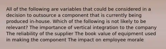 All of the following are variables that could be considered in a decision to outsource a component that is currently being produced in-house. Which of the following is not likely to be relevant? The importance of vertical integration to the company The reliability of the supplier The book value of equipment used in making the component The impact on employee morale