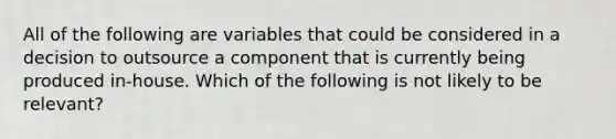 All of the following are variables that could be considered in a decision to outsource a component that is currently being produced in-house. Which of the following is not likely to be relevant?