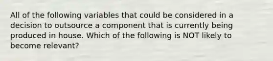 All of the following variables that could be considered in a decision to outsource a component that is currently being produced in house. Which of the following is NOT likely to become relevant?