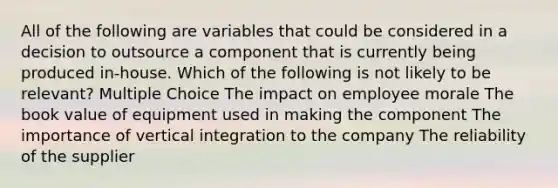 All of the following are variables that could be considered in a decision to outsource a component that is currently being produced in-house. Which of the following is not likely to be relevant? Multiple Choice The impact on employee morale The book value of equipment used in making the component The importance of vertical integration to the company The reliability of the supplier