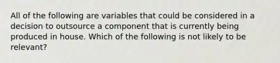 All of the following are variables that could be considered in a decision to outsource a component that is currently being produced in house. Which of the following is not likely to be relevant?