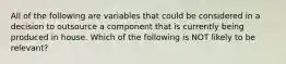 All of the following are variables that could be considered in a decision to outsource a component that is currently being produced in house. Which of the following is NOT likely to be relevant?