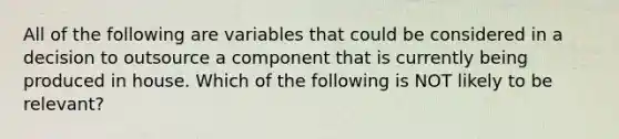 All of the following are variables that could be considered in a decision to outsource a component that is currently being produced in house. Which of the following is NOT likely to be relevant?