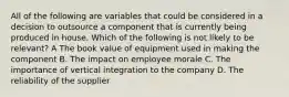 All of the following are variables that could be considered in a decision to outsource a component that is currently being produced in house. Which of the following is not likely to be relevant? A The book value of equipment used in making the component B. The impact on employee morale C. The importance of vertical integration to the company D. The reliability of the supplier