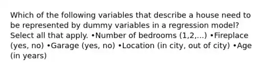 Which of the following variables that describe a house need to be represented by dummy variables in a regression model? Select all that apply. •Number of bedrooms (1,2,...) •Fireplace (yes, no) •Garage (yes, no) •Location (in city, out of city) •Age (in years)