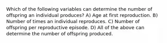 Which of the following variables can determine the number of offspring an individual produces? A) Age at first reproduction. B) Number of times an individual reproduces. C) Number of offspring per reproductive episode. D) All of the above can determine the number of offspring produced.