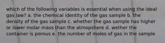 which of the following variables is essential when using the ideal gas law? a. the chemical identity of the gas sample b. the density of the gas sample c. whether the gas sample has higher or lower molar mass than the atmopshere d. wether the container is porous e. the number of moles of gas in the sample