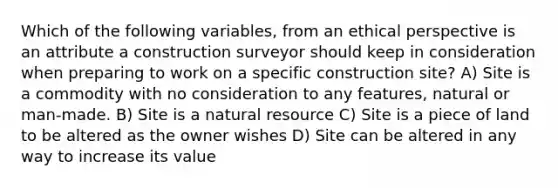 Which of the following variables, from an ethical perspective is an attribute a construction surveyor should keep in consideration when preparing to work on a specific construction site? A) Site is a commodity with no consideration to any features, natural or man-made. B) Site is a natural resource C) Site is a piece of land to be altered as the owner wishes D) Site can be altered in any way to increase its value