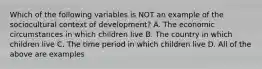 Which of the following variables is NOT an example of the sociocultural context of development? A. The economic circumstances in which children live B. The country in which children live C. The time period in which children live D. All of the above are examples