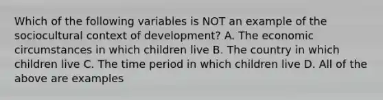 Which of the following variables is NOT an example of the sociocultural context of development? A. The economic circumstances in which children live B. The country in which children live C. The time period in which children live D. All of the above are examples