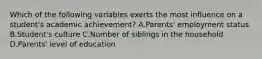 Which of the following variables exerts the most influence on a student's academic achievement? A.Parents' employment status B.Student's culture C.Number of siblings in the household D.Parents' level of education