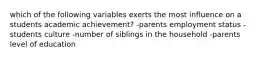 which of the following variables exerts the most influence on a students academic achievement? -parents employment status -students culture -number of siblings in the household -parents level of education