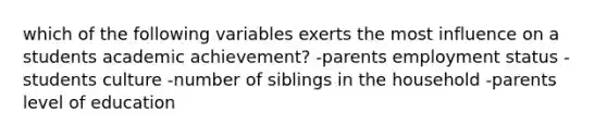 which of the following variables exerts the most influence on a students academic achievement? -parents employment status -students culture -number of siblings in the household -parents level of education