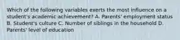 Which of the following variables exerts the most influence on a student's academic achievement? A. Parents' employment status B. Student's culture C. Number of siblings in the household D. Parents' level of education