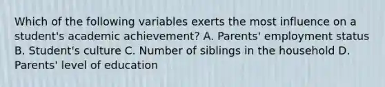 Which of the following variables exerts the most influence on a student's academic achievement? A. Parents' employment status B. Student's culture C. Number of siblings in the household D. Parents' level of education