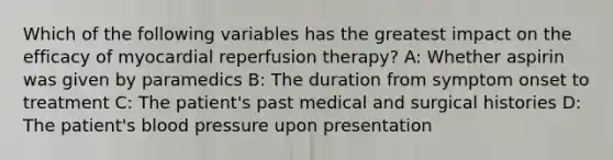 Which of the following variables has the greatest impact on the efficacy of myocardial reperfusion therapy? A: Whether aspirin was given by paramedics B: The duration from symptom onset to treatment C: The patient's past medical and surgical histories D: The patient's blood pressure upon presentation