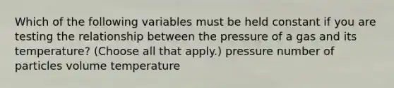 Which of the following variables must be held constant if you are testing the relationship between the pressure of a gas and its temperature? (Choose all that apply.) pressure number of particles volume temperature