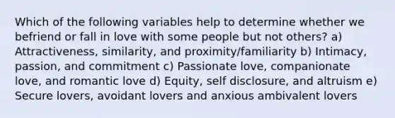 Which of the following variables help to determine whether we befriend or fall in love with some people but not others? a) Attractiveness, similarity, and proximity/familiarity b) Intimacy, passion, and commitment c) Passionate love, companionate love, and romantic love d) Equity, self disclosure, and altruism e) Secure lovers, avoidant lovers and anxious ambivalent lovers