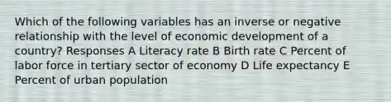 Which of the following variables has an inverse or negative relationship with the level of economic development of a country? Responses A Literacy rate B Birth rate C Percent of labor force in tertiary sector of economy D Life expectancy E Percent of urban population