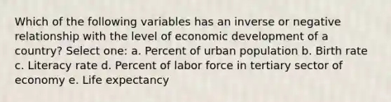 Which of the following variables has an inverse or negative relationship with the level of economic development of a country? Select one: a. Percent of urban population b. Birth rate c. Literacy rate d. Percent of labor force in tertiary sector of economy e. Life expectancy