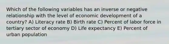 Which of the following variables has an inverse or negative relationship with the level of economic development of a country? A) Literacy rate B) Birth rate C) Percent of labor force in tertiary sector of economy D) Life expectancy E) Percent of urban population