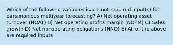 Which of the following variables is/are not required input(s) for parsimonious multiyear forecasting? A) Net operating asset turnover (NOAT) B) Net operating profits margin (NOPM) C) Sales growth D) Net nonoperating obligations (NNO) E) All of the above are required inputs