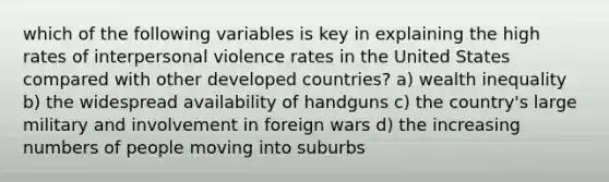 which of the following variables is key in explaining the high rates of interpersonal violence rates in the United States compared with other developed countries? a) wealth inequality b) the widespread availability of handguns c) the country's large military and involvement in foreign wars d) the increasing numbers of people moving into suburbs