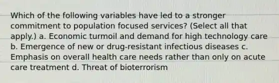 Which of the following variables have led to a stronger commitment to population focused services? (Select all that apply.) a. Economic turmoil and demand for high technology care b. Emergence of new or drug-resistant infectious diseases c. Emphasis on overall health care needs rather than only on acute care treatment d. Threat of bioterrorism