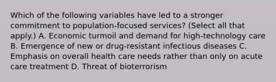 Which of the following variables have led to a stronger commitment to population-focused services? (Select all that apply.) A. Economic turmoil and demand for high-technology care B. Emergence of new or drug-resistant infectious diseases C. Emphasis on overall health care needs rather than only on acute care treatment D. Threat of bioterrorism