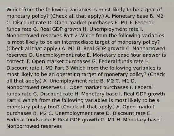 Which from the following variables is most likely to be a goal of monetary​ policy? ​(Check all that apply.​) A. Monetary base B. M2 C. Discount rate D. Open market purchases E. M1 F. Federal funds rate G. Real GDP growth H. Unemployment rate I. Nonborrowed reserves Part 2 Which from the following variables is most likely to be an intermediate target of monetary​ policy? ​(Check all that apply.​) A. M1 B. Real GDP growth C. Nonborrowed reserves D. Unemployment rate E. Monetary base Your answer is correct. F. Open market purchases G. Federal funds rate H. Discount rate I. M2 Part 3 Which from the following variables is most likely to be an operating target of monetary​ policy? ​(Check all that apply.​) A. Unemployment rate B. M2 C. M1 D. Nonborrowed reserves E. Open market purchases F. Federal funds rate G. Discount rate H. Monetary base I. Real GDP growth Part 4 Which from the following variables is most likely to be a monetary policy​ tool? ​(Check all that apply.​) A. Open market purchases B. M2 C. Unemployment rate D. Discount rate E. Federal funds rate F. Real GDP growth G. M1 H. Monetary base I. Nonborrowed reserves