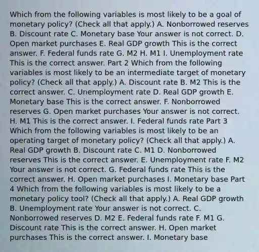 Which from the following variables is most likely to be a goal of monetary​ policy? ​(Check all that apply.​) A. Nonborrowed reserves B. Discount rate C. Monetary base Your answer is not correct. D. Open market purchases E. Real GDP growth This is the correct answer. F. Federal funds rate G. M2 H. M1 I. Unemployment rate This is the correct answer. Part 2 Which from the following variables is most likely to be an intermediate target of monetary​ policy? ​(Check all that apply.​) A. Discount rate B. M2 This is the correct answer. C. Unemployment rate D. Real GDP growth E. Monetary base This is the correct answer. F. Nonborrowed reserves G. Open market purchases Your answer is not correct. H. M1 This is the correct answer. I. Federal funds rate Part 3 Which from the following variables is most likely to be an operating target of monetary​ policy? ​(Check all that apply.​) A. Real GDP growth B. Discount rate C. M1 D. Nonborrowed reserves This is the correct answer. E. Unemployment rate F. M2 Your answer is not correct. G. Federal funds rate This is the correct answer. H. Open market purchases I. Monetary base Part 4 Which from the following variables is most likely to be a monetary policy​ tool? ​(Check all that apply.​) A. Real GDP growth B. Unemployment rate Your answer is not correct. C. Nonborrowed reserves D. M2 E. Federal funds rate F. M1 G. Discount rate This is the correct answer. H. Open market purchases This is the correct answer. I. Monetary base