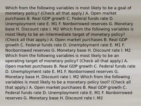 Which from the following variables is most likely to be a goal of monetary​ policy? ​(Check all that apply.​) A. Open market purchases B. Real GDP growth C. Federal funds rate D. Unemployment rate E. M1 F. Nonborrowed reserves G. Monetary base H. Discount rate I. M2 Which from the following variables is most likely to be an intermediate target of monetary​ policy? ​(Check all that apply.​) A. Open market purchases B. Real GDP growth C. Federal funds rate D. Unemployment rate E. M1 F. Nonborrowed reserves G. Monetary base H. Discount rate I. M2 Which from the following variables is most likely to be an operating target of monetary​ policy? ​(Check all that apply.​) A. Open market purchases B. Real GDP growth C. Federal funds rate D. Unemployment rate E. M1 F. Nonborrowed reserves G. Monetary base H. Discount rate I. M2 Which from the following variables is most likely to be a monetary policy​ tool? ​(Check all that apply.​) A. Open market purchases B. Real GDP growth C. Federal funds rate D. Unemployment rate E. M1 F. Nonborrowed reserves G. Monetary base H. Discount rate I. M2