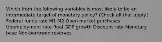 Which from the following variables is most likely to be an intermediate target of monetary​ policy? ​(Check all that apply.​) Federal funds rate M1 M2 Open market purchases Unemployment rate Real GDP growth Discount rate Monetary base Non-borrowed reserves