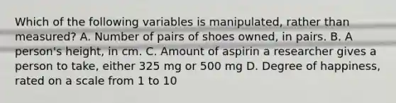 Which of the following variables is manipulated, rather than measured? A. Number of pairs of shoes owned, in pairs. B. A person's height, in cm. C. Amount of aspirin a researcher gives a person to take, either 325 mg or 500 mg D. Degree of happiness, rated on a scale from 1 to 10