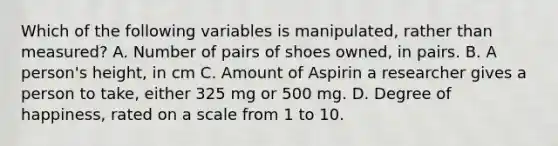 Which of the following variables is manipulated, rather than measured? A. Number of pairs of shoes owned, in pairs. B. A person's height, in cm C. Amount of Aspirin a researcher gives a person to take, either 325 mg or 500 mg. D. Degree of happiness, rated on a scale from 1 to 10.