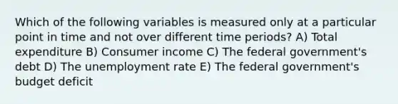 Which of the following variables is measured only at a particular point in time and not over different time periods? A) Total expenditure B) Consumer income C) The federal government's debt D) The unemployment rate E) The federal government's budget deficit