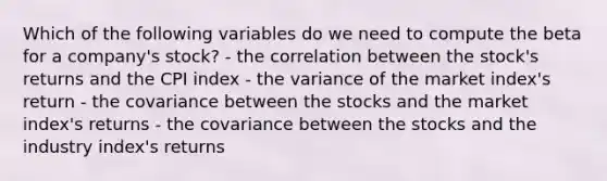 Which of the following variables do we need to compute the beta for a company's stock? - the correlation between the stock's returns and the CPI index - the variance of the market index's return - the covariance between the stocks and the market index's returns - the covariance between the stocks and the industry index's returns