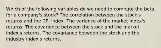 Which of the following variables do we need to compute the beta for a company's stock? The correlation between the stock's returns and the CPI index. The variance of the market index's returns. The covariance between the stock and the market index's returns. The covariance between the stock and the industry index's returns.